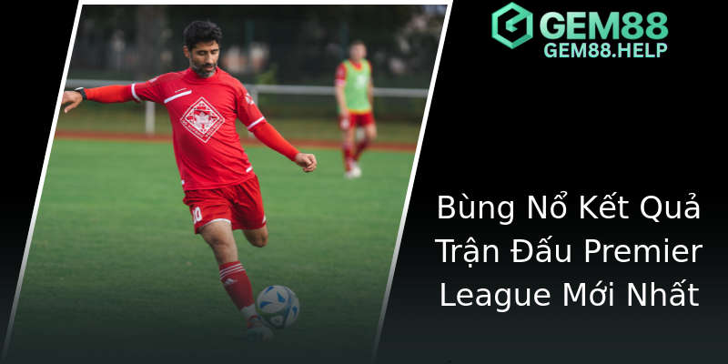 Bùng Nổ Kết Quả Trận Đấu Premier League Mới Nhất