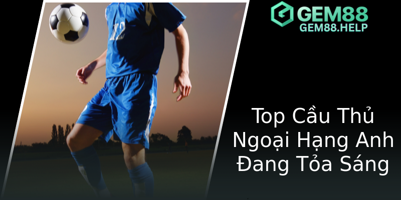 Top Cầu Thủ Ngoại Hạng Anh Đang Tỏa Sáng